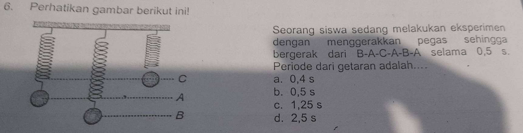 Perhatikan gambar berikut ini!
Seorang siswa sedang melakukan eksperimen
dengan menggerakkan pegas sehingga
bergerak dari B -A-C-A-B-A selama 0,5 s.
Periode dari getaran adalah....
C a. 0,4 s
A
b. 0,5 s
c. 1,25 s
B
d. 2,5 s