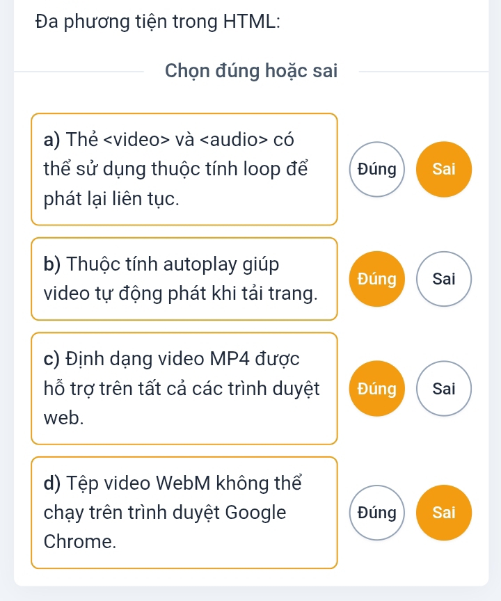 Đa phương tiện trong HTML:
Chọn đúng hoặc sai
a) Thẻ và có
thể sử dụng thuộc tính loop để Đúng Sai
phát lại liên tục.
b) Thuộc tính autoplay giúp
Đúng Sai
video tự động phát khi tải trang.
c) Định dạng video MP4 được
hỗ trợ trên tất cả các trình duyệt Đúng Sai
web.
d) Tệp video WebM không thể
chạy trên trình duyệt Google Đúng Sai
Chrome.