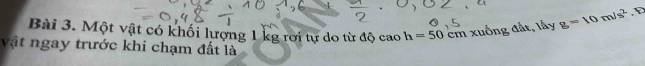 Một vật có khối lượng 1 kg rơi tự do từ độ cao h=50cm xuống đất, lấy g=10m/s^2
vật ngay trước khi chạm đất là