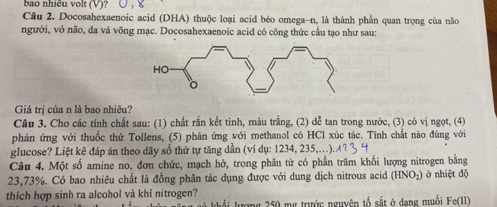 bao nhiêu volt (V)? 
Câu 2. Docosahexaenoic acid (DHA) thuộc loại acid béo omega-n, là thành phần quan trọng của não 
người, vỏ não, da và võng mạc. Docosahexaenoic acid có công thức cấu tạo như sau: 
Giá trị của n là bao nhiêu? 
Câu 3. Cho các tính chất sau: (1) chất rắn kết tinh, màu trắng, (2) dễ tan trong nước, (3) có vị ngọt, (4) 
phản ứng với thuốc thử Tollens, (5) phản ứng với methanol có HCl xúc tác. Tính chất nào đúng với 
glucose? Liệt kê đáp án theo dãy số thứ tự tăng dần (ví dụ: 1234, 235,...). 
Câu 4. Một số amine no, đơn chức, mạch hở, trong phâu tử có phần trăm khối lượng nitrogen bằng
23,73%. Có bao nhiêu chất là đồng phân tác dụng được với dung dịch nitrous acid (HNO_2) ở nhiệt độ 
thích hợp sinh ra alcohol và khí nitrogen? 
lượng 250 mg trước nguyên tố sắt ở dang muối Fe(II)