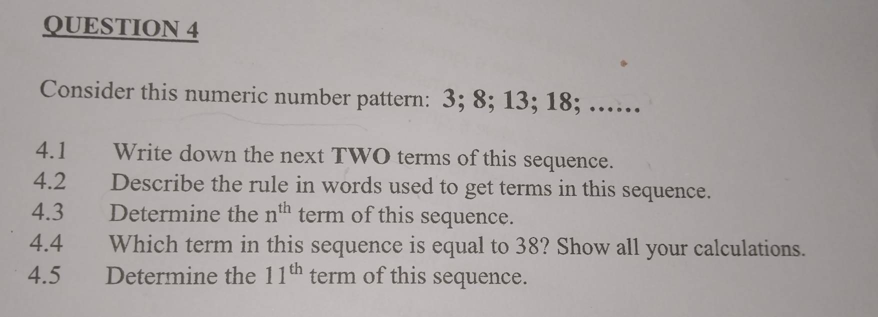 Consider this numeric number pattern: 3; 8; 13; 18; ...... 
4.1 Write down the next TWO terms of this sequence. 
4.2 Describe the rule in words used to get terms in this sequence. 
4.3 Determine the n^(th) term of this sequence. 
4.4 Which term in this sequence is equal to 38? Show all your calculations. 
4.5£ Determine the 11^(th) term of this sequence.