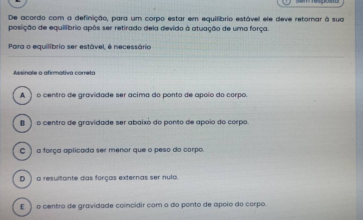 Sem resposta
De acordo com a definição, para um corpo estar em equilíbrio estável ele deve retornar à sua
posição de equilíbrio após ser retirado dela devido à atuação de uma força.
Para o equilíbrio ser estável, é necessário
Assinale a afirmativa correta
A ) o centro de gravidade ser acima do ponto de apoio do corpo.
B ) o centro de gravidade ser abaixó do ponto de apoio do corpo.
C )a força aplicada ser menor que o peso do corpo.
D ) a resultante das forças externas ser nula.
E ) o centro de gravidade coincidir com o do ponto de apoio do corpo.