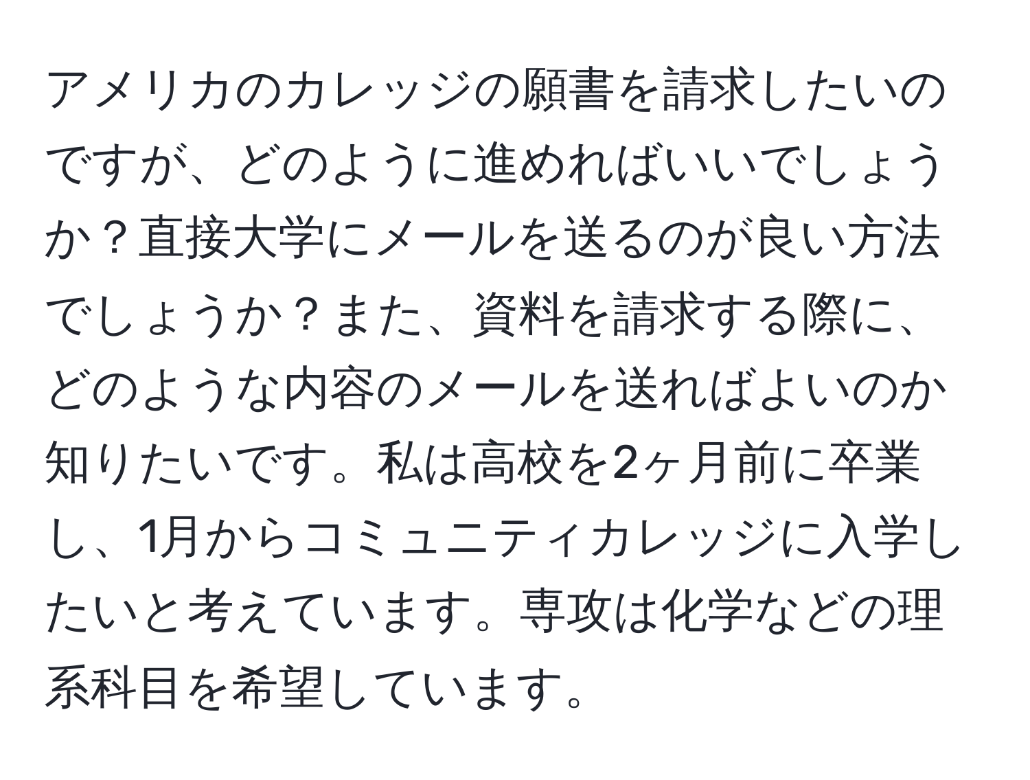 アメリカのカレッジの願書を請求したいのですが、どのように進めればいいでしょうか？直接大学にメールを送るのが良い方法でしょうか？また、資料を請求する際に、どのような内容のメールを送ればよいのか知りたいです。私は高校を2ヶ月前に卒業し、1月からコミュニティカレッジに入学したいと考えています。専攻は化学などの理系科目を希望しています。