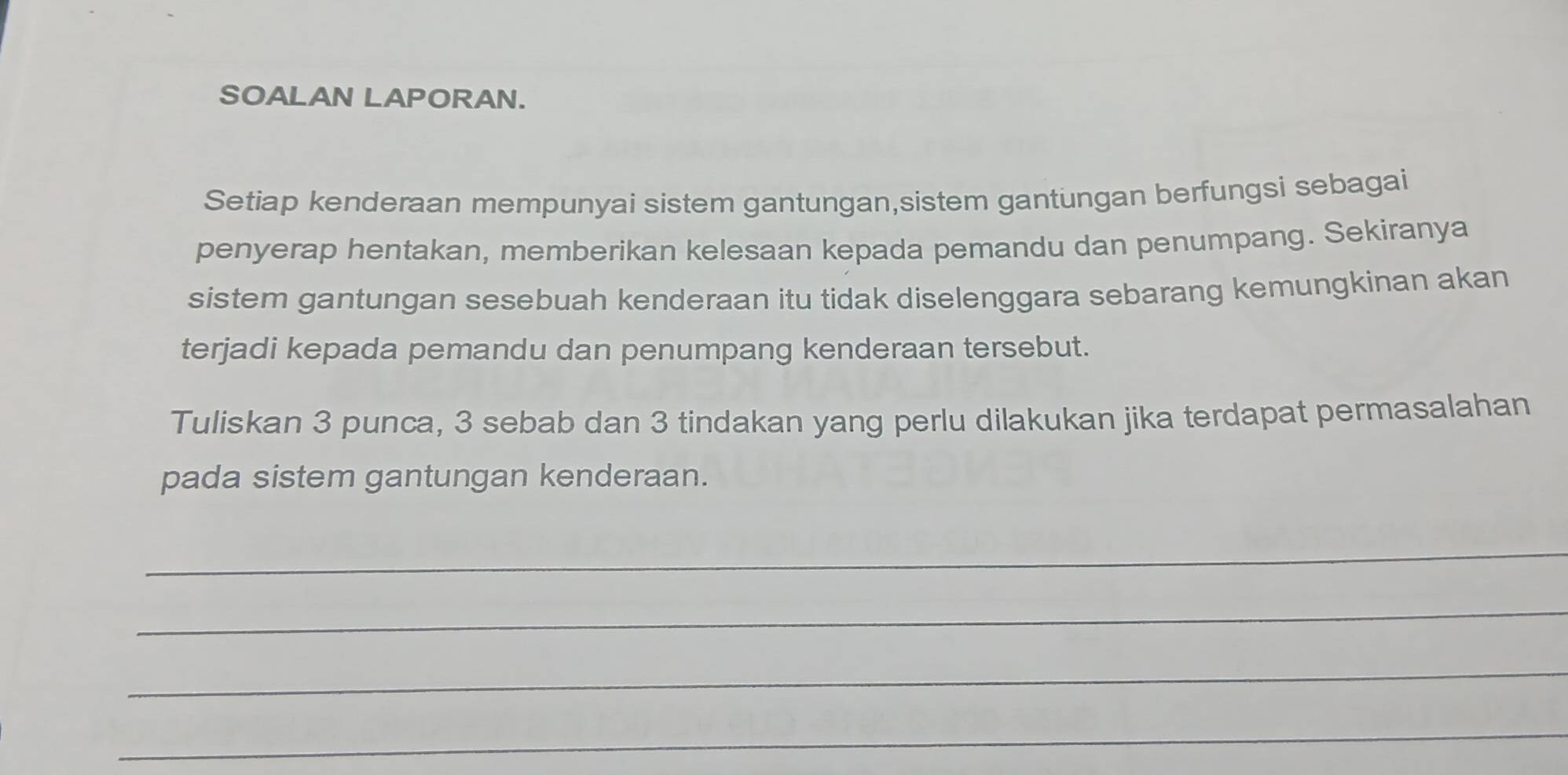 SOALAN LAPORAN. 
Setiap kenderaan mempunyai sistem gantungan,sistem gantungan berfungsi sebagai 
penyerap hentakan, memberikan kelesaan kepada pemandu dan penumpang. Sekiranya 
sistem gantungan sesebuah kenderaan itu tidak diselenggara sebarang kemungkinan akan 
terjadi kepada pemandu dan penumpang kenderaan tersebut. 
Tuliskan 3 punca, 3 sebab dan 3 tindakan yang perlu dilakukan jika terdapat permasalahan 
pada sistem gantungan kenderaan. 
_ 
_ 
_ 
_