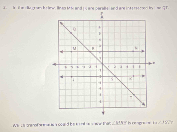 In the diagram below, lines MN and JK are parallel and are intersected by line QT. 
Which transformation could be used to show that ∠ MRS is congruent to ∠ JST 2