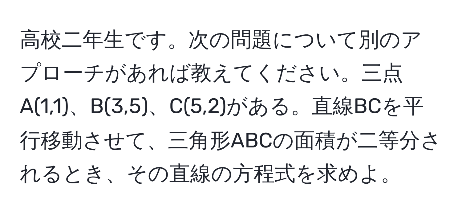 高校二年生です。次の問題について別のアプローチがあれば教えてください。三点A(1,1)、B(3,5)、C(5,2)がある。直線BCを平行移動させて、三角形ABCの面積が二等分されるとき、その直線の方程式を求めよ。