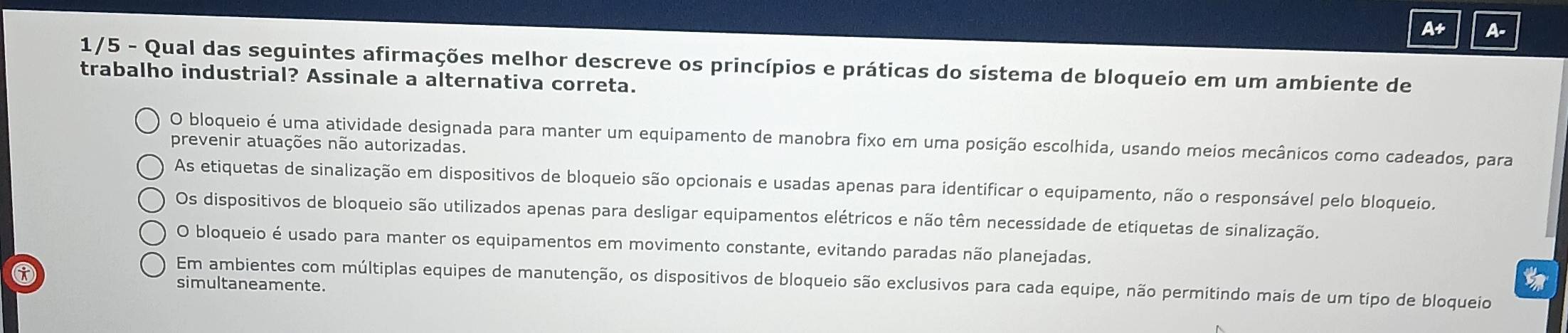 A+ A-
1/5 - Qual das seguintes afirmações melhor descreve os princípios e práticas do sistema de bloqueio em um ambiente de
trabalho industrial? Assinale a alternativa correta.
O bloqueio é uma atividade designada para manter um equipamento de manobra fixo em uma posição escolhida, usando meios mecânicos como cadeados, para
prevenir atuações não autorizadas.
As etiquetas de sinalização em dispositivos de bloqueio são opcionais e usadas apenas para identificar o equipamento, não o responsável pelo bloqueio.
Os dispositivos de bloqueio são utilizados apenas para desligar equipamentos elétricos e não têm necessidade de etiquetas de sinalização.
O bloqueio é usado para manter os equipamentos em movimento constante, evitando paradas não planejadas.

Em ambientes com múltiplas equipes de manutenção, os dispositivos de bloqueio são exclusivos para cada equipe, não permitindo mais de um tipo de bloqueio
simultaneamente.