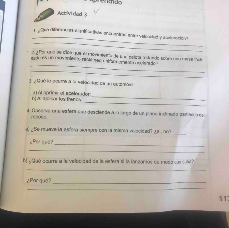 aprendido 
Actividad 3 
_ 
1. ¿Qué diferencias significativas encuentras entre velocidad y aceleración? 
_ 
2. ¿Por qué se dice que el movimiento de una pelota rodando sobre una mesa incli- 
_ 
nada es un movimiento rectilíneo uniformemente acelerado? 
_ 
3. ¿Qué le ocurre a la velocidad de un automóvil: 
a) Al oprimir el acelerador: 
_ 
b)Al aplicar los frenos: 
_ 
4. Observa una esfera que desciende a lo largo de un plano inclinado partiendo del 
reposo. 
a) ¿Se mueve la esfera siempre con la misma velocidad? ¿si, no? 
_ 
_ 
¿Por qué? 
_ 
b) ¿Qué ocurre a la velocidad de la esfera si la lanzamos de modo que suba? 
_ 
¿Por qué?_ 
_ 
117