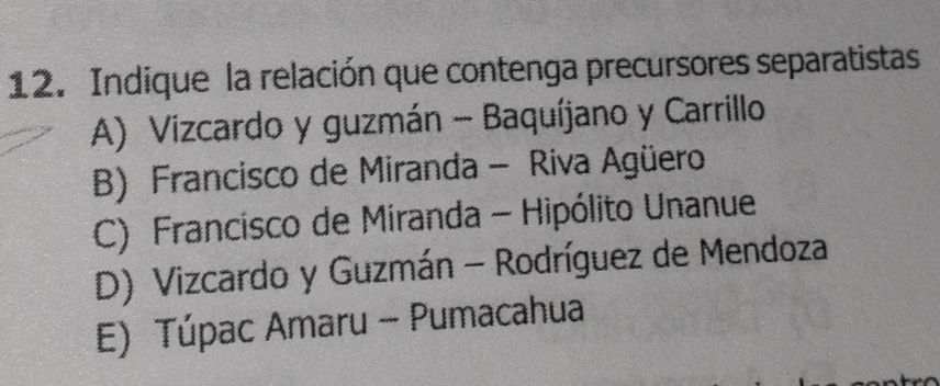 Indique la relación que contenga precursores separatistas
A) Vizcardo y guzmán - Baquíjano y Carrillo
B) Francisco de Miranda - Riva Agüero
C) Francisco de Miranda - Hipólito Unanue
D) Vizcardo y Guzmán - Rodríguez de Mendoza
E) Túpac Amaru - Pumacahua