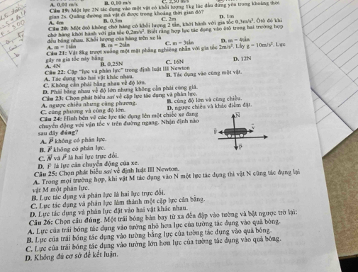B. 0.10
A. 0,01 m/s Cầu 19: Một lực 2N tác dụng vào một vật có khổi lượng 1kg lúc đầu đứng yên trong khoảng thời
gian 2s. Quảng đường mà vật đi được trong khoảng thời gian đỏ?
A. 4m B. 0,5m
0.3m/s^2
Cầu 20: Một đtổ không chở hàng có khổi lượng 2 tầm, khởi hành với gia tốc C. 2m D. 1m , Ōtō đó khi
đều bằng nhau. Khổi lượng của hàng trên xe là  Biết rằng hợp lục tác dụng vào ôtô trong hai trường hợp
chở hàng khởi hành với gia tốc 0.2m/s^2
A. n=11 B. m=2thn C. D. m=4th
gây ra gia tốc này bằng  Cầu 21: Vật 8kg trượt xuống một mặt phẳng nghiêng nhân với gia tốc m=3tin 2m/s^2. Lây g=10m/s^2 , Lục
Câu 22: Cặp 'lực và phản A. 4N B. 0.25N C. 16N D. 12N
10c°
A. Tác dụng vào hai vật khác nhau. trong định luật III Newton
C. Không cản phái bằng nhau về độ lớn. B. Tác dụng vào cùng một vật
D. Phái bằng nhau về độ lớn nhưng không cần phải cùng giá
Cầu 23: Chọn phát biểu sa/ về cặp lực tác dụng và phản lực.
A. ngược chiều nhưng cùng phương.
C. cùng phương và cũng độ lớn. B. cùng độ lớn và cũng chiều.
Câu 24: Hình bên vẽ các lực tác dụng lên một chiếc xe đang D. ngược chiều và khác điểm đặt.
N
chuyển động với vận tốc v trên đường ngang. Nhận định nào
sau đây đúng?
A. P *  không có phân lực.
B. vector F không có phản lực.
C. vector N và # là hai lực trực đổi,
D. overline F là lực cản chuyển động của xe.
Câu 25: Chọn phát biểu sai về định luật III Newton.
A. Trong mọi trường hợp, khi vật M tác dụng vào N một lực tác dụng thì vật N cũng tác dụng lại
vật M một phản lực.
B. Lực tác dụng và phân lực là hai lực trực đổi.
C. Lực tác dụng và phân lực làm thành một cặp lực cân bằng.
D. Lực tác dụng và phản lực đặt vào hai vật khác nhau.
Câu 26: Chọn câu đúng. Một trái bóng bản bay từ xa đến đập vào tường và bật ngược trở lại:
A. Lực của trái bóng tác dụng vào tường nhỏ hơn lực của tường tác dụng vào quả bóng.
B. Lực của trái bóng tác dụng vào tường bằng lực của tường tác dụng vào quả bóng.
C. Lực của trái bóng tác dụng vào tường lớn hơn lực của tường tác dụng vào quả bóng.
D. Không đủ cơ sở để kết luận.