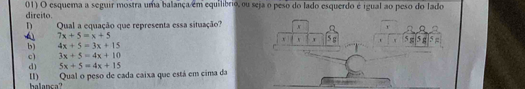 esquema a seguir mostra uma balança em equilíbrio, ou seja o peso do lado esquerdo é igual ao peso do Iado
direito.
D Qual a equação que representa essa situação?
v
7x+5=x+5
v v
b) 4x+5=3x+15 x 5 g 5 g 5 g 5
c) 3x+5=4x+10
d) 5x+5=4x+15
ⅡI) Qual o peso de cada caixa que está em cima da
l c