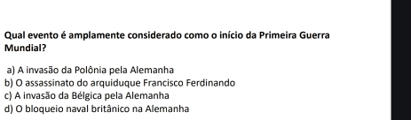 Qual evento é amplamente considerado como o início da Primeira Guerra
Mundial?
a) A invasão da Polônia pela Alemanha
b) O assassinato do arquiduque Francisco Ferdinando
c) A invasão da Bélgica pela Alemanha
d) O bloqueio naval britânico na Alemanha