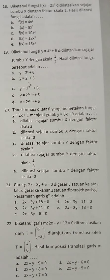 Diketahui fungsi f(x)=2x^3 didilatasikan sejajar
sumbu X dengan faktor skala 2. Hasil dilatasi
fungsi adalah . . . .
a. f(x)=4x^3
b. f(x)=8x^3
C. f(x)=10x^3
d. f(x)=12x^3
e. f(x)=16x^3
19. Diketahui fungsi y=4^x+6 didilatasikan sejajar
sumbu Y dengan skala  1/2 . Hasil dilatasi fungsi
tersebut adalah . . . .
a. y=2^x+6
b. y=2^x+3
C. y=2^(frac 1)2x+6
d. y=2^(2x+1)+6
e. y=2^(2x-1)+6
20. Transformasi dilatasi yang memetakan fungsi
y=2x+1 menjadi grafik y=6x+3 adalah . . . .
a. dilatasi sejajar sumbu X dengan faktor
skala 3
b. dilatasi sejajar sumbu X dengan faktor
skala −3
c. dilatasi sejajar sumbu Y dengan faktor
skala 3
d. dilatasi sejajar sumbu Y dengan faktor
skala  1/3 
e. dilatasi sejajar sumbu Y dengan faktor
skala −3
21. Garis g: 2x-3y+6=0 digeser 3 satuan ke atas,
lalu digeser ke kanan 2 satuan diperoleh garis g''.
Persamaan garis g'' adalah . . . .
a. 2x-3y+18=0 d. 2x-3y-11=0
b. 2x-3y+11=0 e. 2x-3y-18=0
C. 2x-3y-6=0
22. Diketahui garis m: 2x-y+12=0 ditranslasikan
oleh T=beginpmatrix 0 -3endpmatrix dilanjutkan translasi oleh
T=beginpmatrix 1 0endpmatrix. Hasil komposisi translasi garis m
adalah . . . .
a. 2x-y+9=0 d. 2x-y+6=0
b. 2x-y+8=0 e. 2x-y+5=0
C. 2x-y+7=0