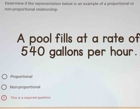 Determine if the representation below is an example of a proportional or
non-proportional relationship.
A pool fills at a rate of
540 gallons per hour.
Proportional
Non-proportional
This is a required question