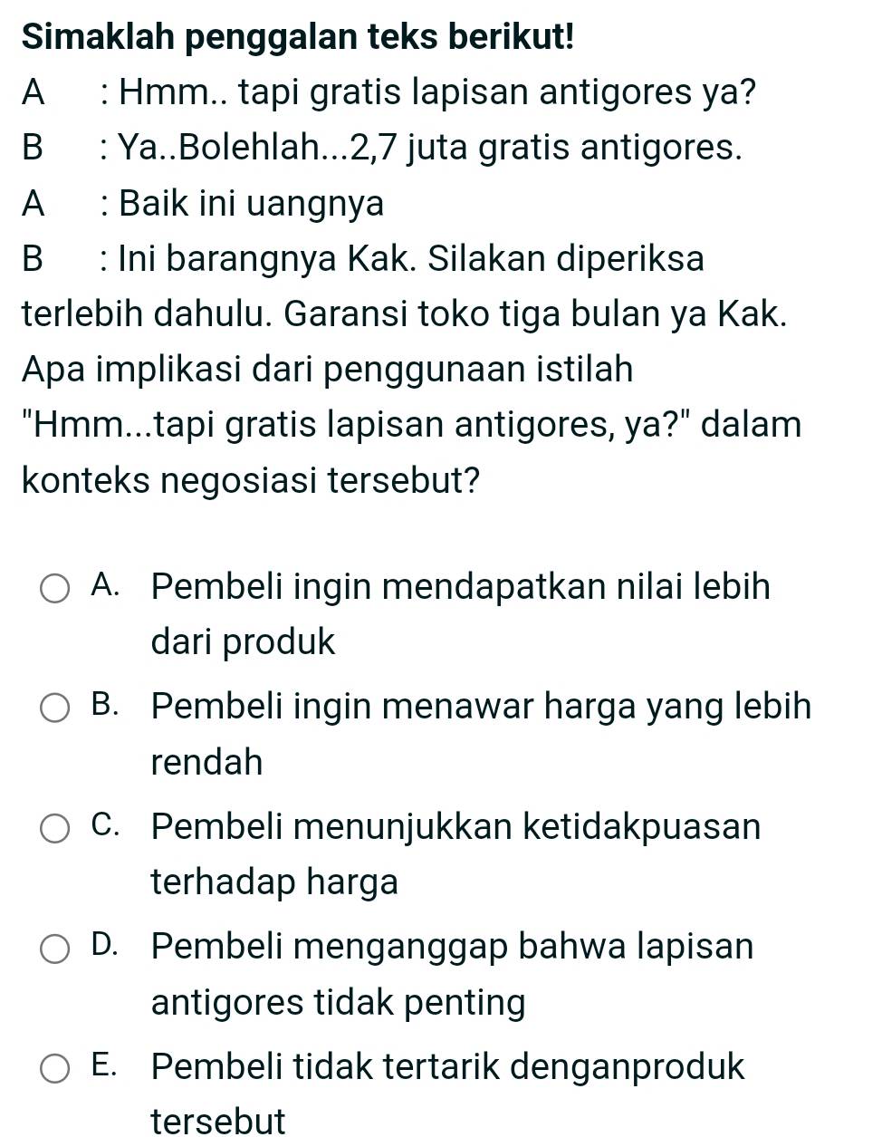 Simaklah penggalan teks berikut!
A : Hmm.. tapi gratis lapisan antigores ya?
B : Ya..Bolehlah... 2, 7 juta gratis antigores.
A : Baik ini uangnya
B : Ini barangnya Kak. Silakan diperiksa
terlebih dahulu. Garansi toko tiga bulan ya Kak.
Apa implikasi dari penggunaan istilah
"Hmm...tapi gratis lapisan antigores, ya?" dalam
konteks negosiasi tersebut?
A. Pembeli ingin mendapatkan nilai lebih
dari produk
B. Pembeli ingin menawar harga yang lebih
rendah
C. Pembeli menunjukkan ketidakpuasan
terhadap harga
D. Pembeli menganggap bahwa lapisan
antigores tidak penting
E. Pembeli tidak tertarik denganproduk
tersebut