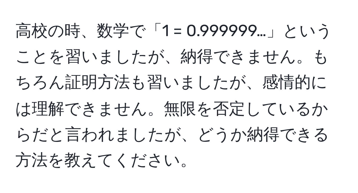 高校の時、数学で「1 = 0.999999…」ということを習いましたが、納得できません。もちろん証明方法も習いましたが、感情的には理解できません。無限を否定しているからだと言われましたが、どうか納得できる方法を教えてください。