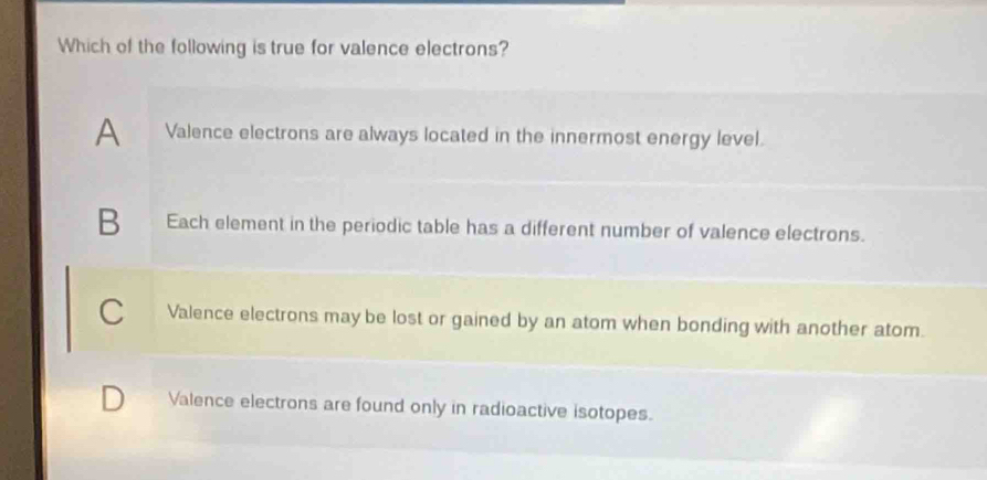 Which of the following is true for valence electrons?
A Valence electrons are always located in the innermost energy level.
B Each element in the periodic table has a different number of valence electrons.
C Valence electrons may be lost or gained by an atom when bonding with another atom.
Valence electrons are found only in radioactive isotopes.