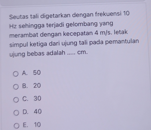 Seutas tali digetarkan dengan frekuensi 10
Hz sehingga terjadi gelombang yang
merambat dengan kecepatan 4 m/s. letak
simpul ketiga dari ujung tali pada pemantulan
ujung bebas adalah ..... cm.
A. 50
B. 20
C. 30
D. 40
E. 10