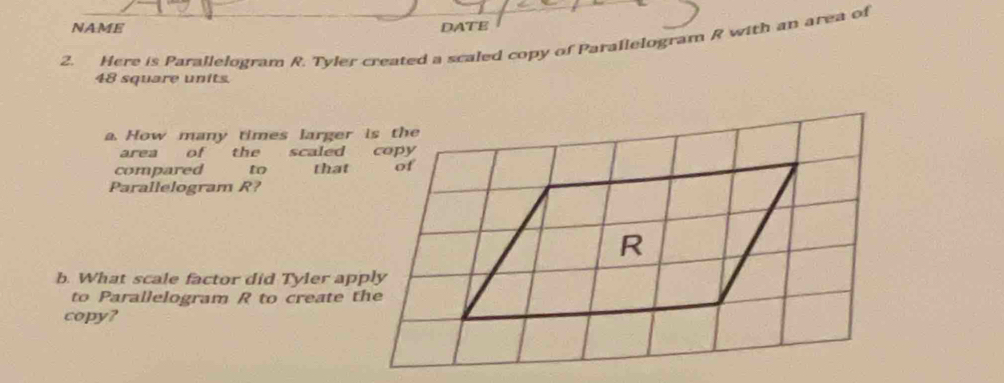 NAME DATE 
2. Here is Parallelogram R. Tyler created a scaled copy of Parallelogram R with an area of
48 square units. 
a. How many times larger is the 
area of the scaled copy 
compared to that of 
Parallelogram R? 
b. What scale factor did Tyler apply 
to Parallelogram R to create the 
copy?