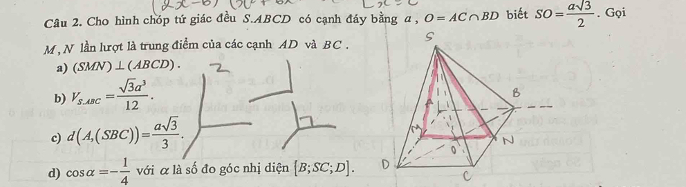 Cho hình chóp tứ giác đều S. ABCD có cạnh đáy bằng a , O=AC∩ BD biết SO= asqrt(3)/2 . Gọi
M , N lần lượt là trung điểm của các cạnh AD và BC.
a) (SMN)⊥ (ABCD).
b) V_S.ABC= sqrt(3)a^3/12 .
c) d(A,(SBC))= asqrt(3)/3 .
d) cos alpha =- 1/4  với α là số đo góc nhị diện [B;SC;D].