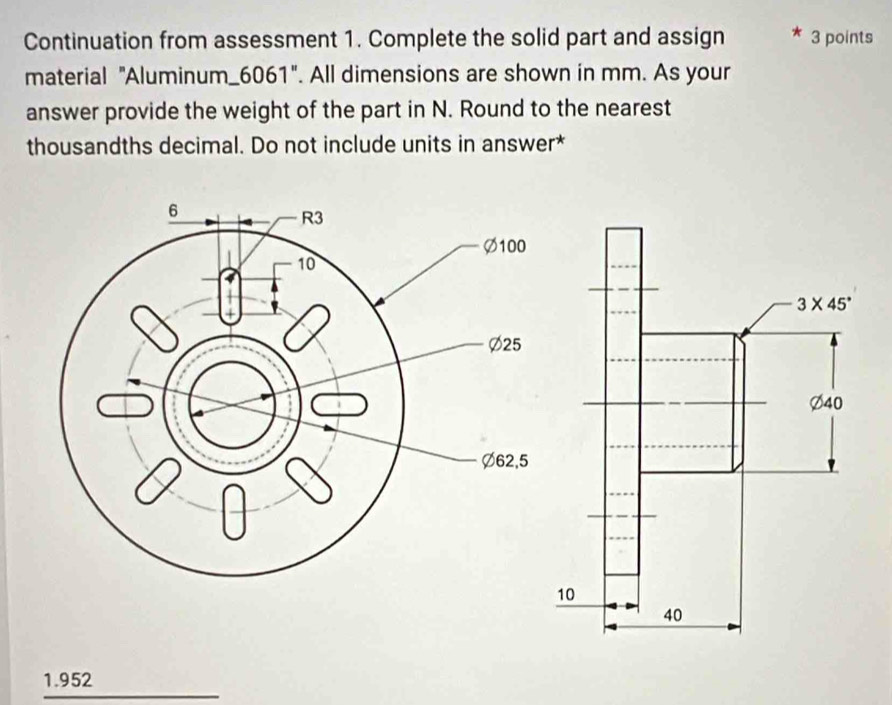 Continuation from assessment 1. Complete the solid part and assign 3 points
material "Aluminum_6061". All dimensions are shown in mm. As your
answer provide the weight of the part in N. Round to the nearest
thousandths decimal. Do not include units in answer*
1.952