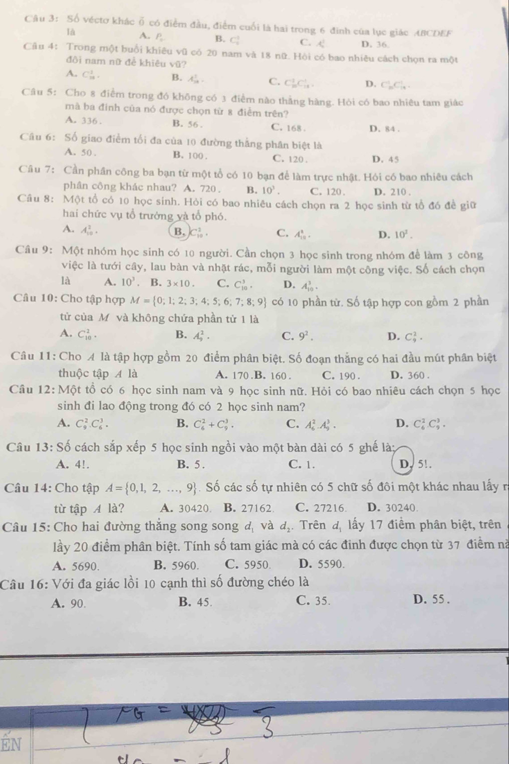 Số véctơ khác overline O có điểm đầu, điểm cuối là hai trong 6 đinh của lục giác ABCDEF
là
A. P_n B. C_3^(3 C. A_2^2 D. 36.
Câu 4: Trong một buổi khiêu VO 1  có 20 nam và 18 nữ. Hội có bao nhiêu cách chọn ra một
đôi nam nữ để khiêu vũ?
A. C_(18)^1.
B. A_(14)^1.).
C. C_(10)^1C_(11)^1. D. C_(10)^1C_(18)^1.
Câu 5: Cho 8 điểm trong đó không có 3 điểm nào thẳng hàng. Hòi có bao nhiêu tam giác
mà ba đinh của nó được chọn từ 8 điểm trên?
A. 336 . B. 56. C. 168 . D. 84 .
Câu 6: Số giao điểm tối đa của 10 đường thẳng phân biệt là
A. 50 . B. 100 . C. 120 . D. 45
Câu 7: Cần phần công ba bạn từ một tổ có 10 bạn để làm trực nhật. Hỏi có bao nhiêu cách
phân công khác nhau? A. 720 . B. 10^3. C. 120 . D. 210 .
Cầu 8: Một tổ có 10 học sinh. Hỏi có bao nhiêu cách chọn ra 2 học sinh từ tổ đó đề giữ
hai chức vụ tổ trưởng và tổ phó.
A. A_(10)^2. B, C_(10)^2. C. A_(10)^8. D. 10^2.
Cầu 9: Một nhóm học sinh có 10 người. Cần chọn 3 học sinh trong nhóm để làm 3 công
việc là tưới cây, lau bàn và nhặt rác, mỗi người làm một công việc. Số cách chọn
là A. 10^3 B. 3* 10. C. C_(10)^3. D. A_(10)^3.
Câu 10: Cho tập hợp M= 0;1;2;3;4;5;6;7;8;9 có 10 phần từ. Số tập hợp con gồm 2 phần
tử của Mỹ và không chứa phần tử 1 là
A. C_(10)^2. B. A_9^(2. C. 9^2). D. C_9^(2.
Câu 11: Cho A là tập hợp gồm 20 điểm phân biệt. Số đoạn thắng có hai đầu mút phân biệt
thuộc tập A là A. 170 .B. 160 . C. 190 . D. 360 .
Câu 12: Mhat Q)t : tổ có 6 học sinh nam và 9 học sinh nữ. Hỏi có bao nhiêu cách chọn 5 học
sinh đi lao động trong đó có 2 học sinh nam?
A. C_9^(2.C_6^3. B. C_6^2+C_9^3. C. A_6^2.A_9^3. D. C_6^2.C_9^3.
Câu 13: * Số cách sắp xếp 5 học sinh ngồi vào một bàn dài có 5 ghế là;
A. 4!. B. 5 . C. 1. D, 5!.
Câu 14: Cho tập A= 0,1,2,...,9) Số các số tự nhiên có 5 chữ số đôi một khác nhau lấy r
từ tập A là? A. 30420 B. 27162 C. 27216. D. 30240.
Câu 15: Cho hai đường thăng song song d_1 và d_2 Trên d_1 lấy 17 điểm phân biệt, trên
lầy 20 điểm phân biệt. Tính số tam giác mà có các đinh được chọn từ 37 điểm nà
A. 5690. B. 5960. C. 5950. D. 5590.
Câu 16: Với đa giác lồi 10 cạnh thì số đường chéo là
A. 90. B. 45. C. 35. D. 55 .