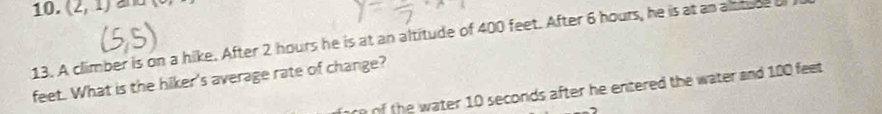 (2,1) a 
13. A climber is on a hike. After 2 hours he is at an altitude of 400 feet. After 6 hours, he is at an alttuse a 
feet. What is the hiker's average rate of change? 
arn of the water 10 seconds after he entered the water and 100 feet.