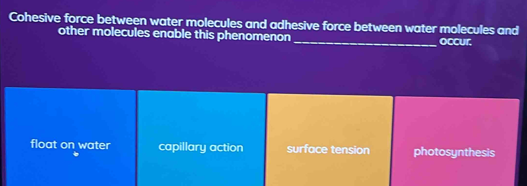 Cohesive force between water molecules and adhesive force between water molecules and
other molecules enable this phenomenon_ occur.
float on water capillary action surface tension photosynthesis