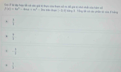 Gọi S là tập hợp tắt cả các giả trị thực của tham số m. để giả trị nhỏ nhất của hàm số
f(x)=4x^2-4mx+m^2-2m trên đoạn [-2,0] bằng 3 - Tổng tất cá các phần tử của & bằng
A  3/2 
 9/2 .
- 3/2 
 1/2 