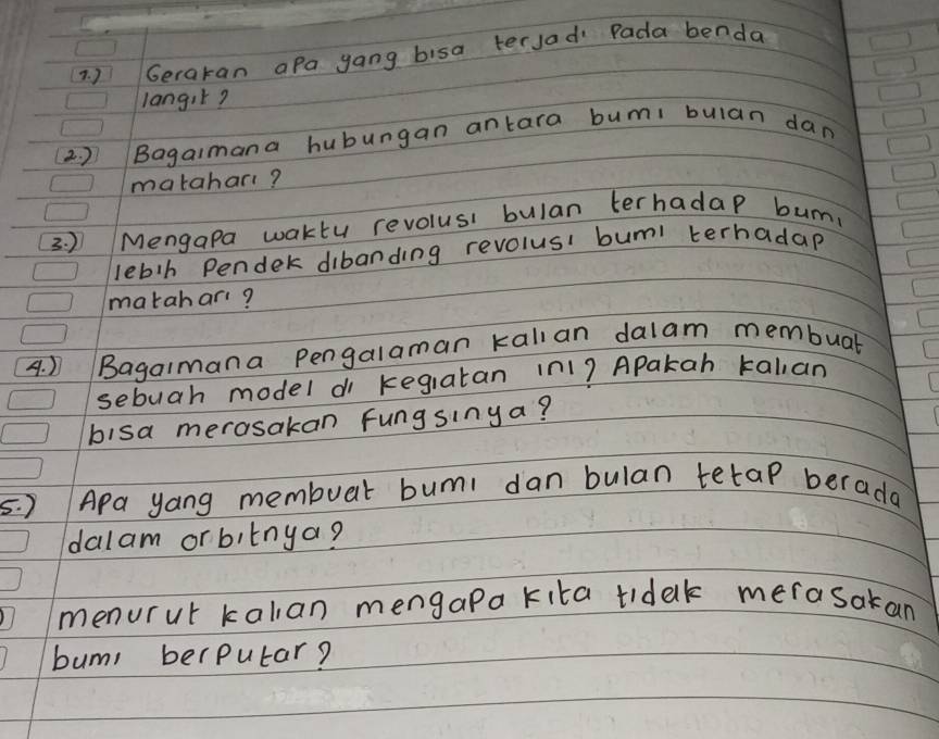 ) Gerakan aPa yang bisa tersad Pada benda 
langik? 
2. )Bagaimana hubungan antara bumi bulan dan 
matahart? 
3. ) /Mengapa waktu revolusi bulan terhadap bun. 
lebh Pender dibanding revolusi buml terhadap 
matahar? 
4. ) Bagaimana Pengalaman kallan dalam membuat 
sebuah model di kegiatan in1? Apakah talan 
bisa merasakan Fungsinya? 
5. ) APa yang membuar bumi dan bulan tetap berada 
dalam orbitnya? 
menurut kalian mengapa kita tidak merasakan 
bums berputar?