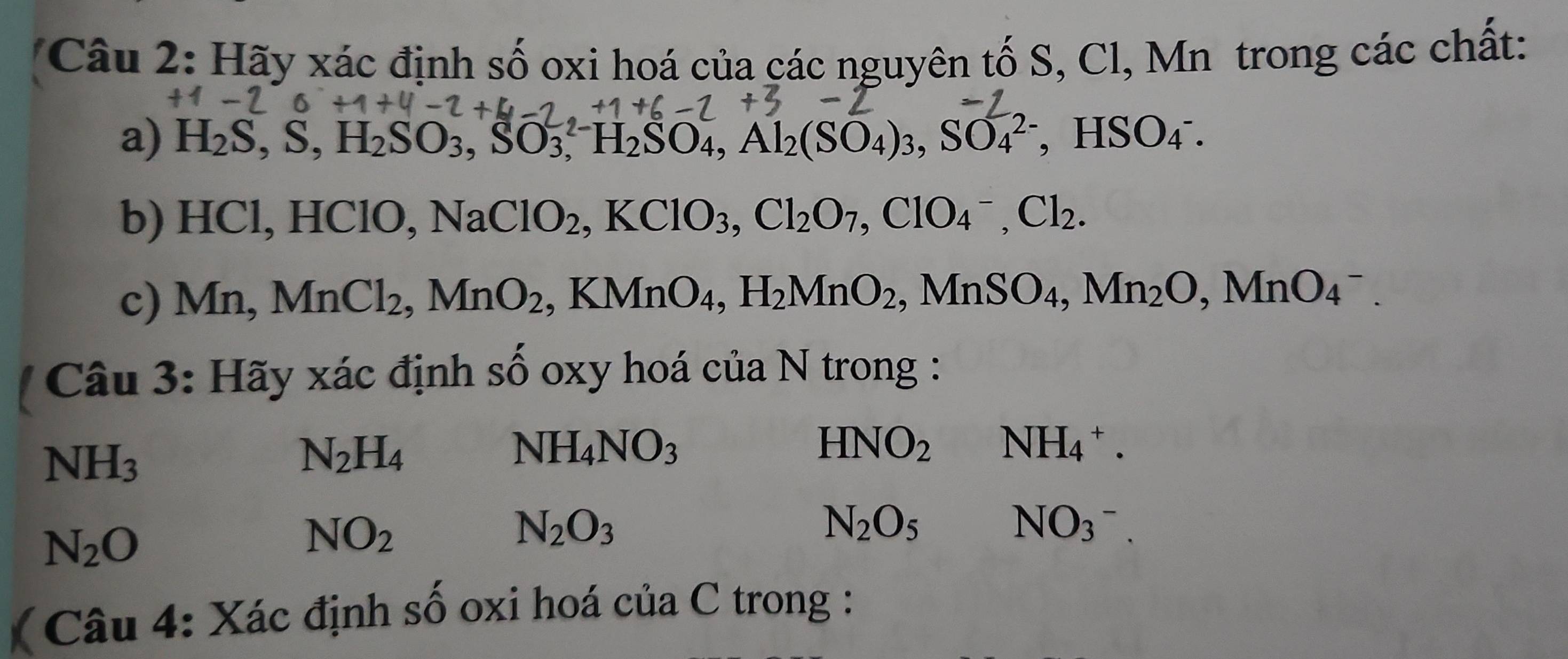 Hãy xác định số oxi hoá của các nguyên tố S, Cl, Mn trong các chất: 
a) H_2S, S, H_2SO_3, SO_3, ^2- H_2SO_4, Al_2(SO_4)_3, SO_4^((2-) ， HSO_4^-
b) HCl, HClO, Na ClO_2), KClO_3, Cl_2O_7, ClO_4^(-, Cl_2). 
c) Mn, MnCl_2, MnO_2 , KMnO_4, H_2MnO_2, MnSO_4, Mn_2O, MnO_4^(-. 
* Câu 3: Hãy xác định số oxy hoá của N trong :
NH_3)
N_2H_4
NH_4NO_3
HNO_2 NH_4^(+.
N_2)O
NO_2
N_2O_3
N_2O_5NO_3^-. 
( Câu 4: Xác định số oxi hoá của C trong :