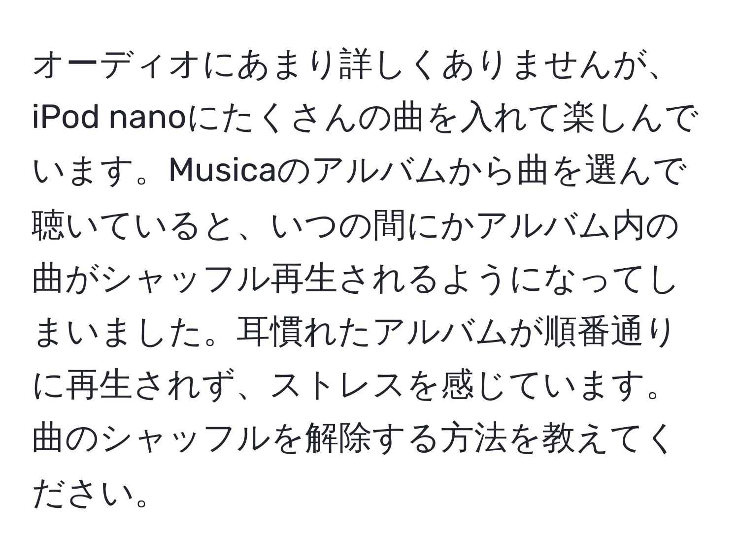 オーディオにあまり詳しくありませんが、iPod nanoにたくさんの曲を入れて楽しんでいます。Musicaのアルバムから曲を選んで聴いていると、いつの間にかアルバム内の曲がシャッフル再生されるようになってしまいました。耳慣れたアルバムが順番通りに再生されず、ストレスを感じています。曲のシャッフルを解除する方法を教えてください。