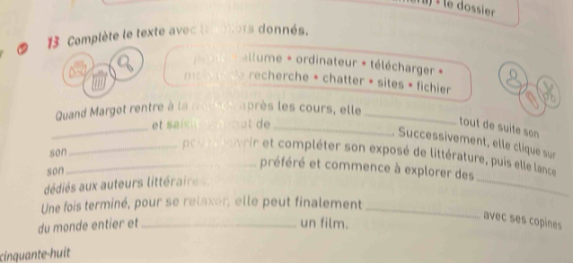 ) « le dossier 
13 Complète le texte avec leu iors donnés. 
llume * ordinateur * télécharger » 
mey recherche * chatter • sites » fichier a 
Quand Margot rentre à la mate après les cours, elle_ 
_et sai t not de _ 
tout de suite son 
. Successivement, elle clique sur 
son 
_ 
_poureurir et compléter son exposé de littérature, puis elle lance 
son 
préféré et commence à explorer des 
dédiés aux auteurs littéraires. 
Une fois terminé, pour se relaxer, elle peut finalement_ 
du monde entier et_ un film. 
avec ses copines 
cinquante-huit