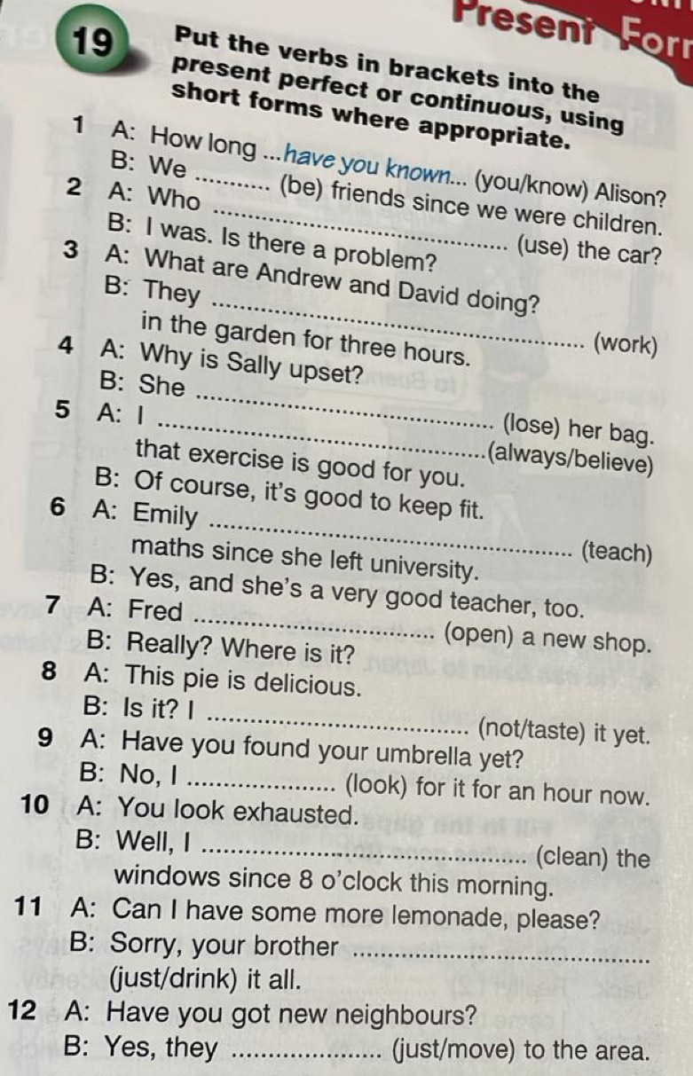 Present Forr 
19 Put the verbs in brackets into the 
present perfect or continuous, using 
short forms where appropriate. 
1 A: How long ...have you known... (you/know) Alison? 
2 A: Who 
B: We _(be) friends since we were children. 
B: I was. Is there a problem? 
(use) the car? 
_ 
3 A: What are Andrew and David doing? 
B: They 
in the garden for three hours. 
(work) 
4 A: Why is Sally upset? 
B: She _(lose) her bag. 
5 A: I 
(always/believe) 
that exercise is good for you. 
_ 
B: Of course, it's good to keep fit. 
6 A: Emily 
(teach) 
maths since she left university. 
B: Yes, and she's a very good teacher, too. 
7 A: Fred _(open) a new shop. 
B: Really? Where is it? 
8 A: This pie is delicious. 
B: Is it? I _(not/taste) it yet. 
9 A: Have you found your umbrella yet? 
B: No, I _(look) for it for an hour now. 
10 A: You look exhausted. 
B: Well, I _(clean) the 
windows since 8 o'clock this morning. 
11 A: Can I have some more lemonade, please? 
B: Sorry, your brother_ 
(just/drink) it all. 
12 A: Have you got new neighbours? 
B: Yes, they _(just/move) to the area.