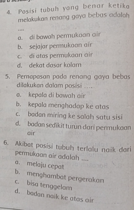 Posisi tubuh yang benar ketika
melakukan renang gaya bebas adalah
…...
a. di bawah permukaan air
b. sejajar permukaan air
c. di atas permukaan air
d. dekat dasar kolam
5. Pernapasan pada renang gaya bebas
dilakukan dalam posisi .....
a. kepala di bawah air
b. kepala menghadap ke atas
c. badan miring ke salah satu sisi
d. badan sedikit turun dari permukaan
air
6. Akibat posisi tubuh terlalu naik dari
permukaan air adalah ....
a. melaju cepat
b. menghambat pergerakan
c. bisa tenggelam
d. badan naik ke atas air