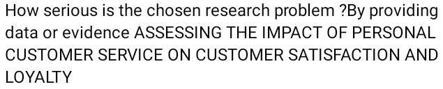 How serious is the chosen research problem ?By providing 
data or evidence ASSESSING THE IMPACT OF PERSONAL 
CUSTOMER SERVICE ON CUSTOMER SATISFACTION AND 
LOYALTY