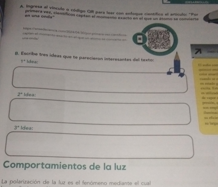 (SAROLLO) 
A. Ingresa al vínculo o código QR para leer con enfoque científico el artículo: "Por 
primera vez, científicos captan el momento exacto en el que un átomo se convierte 
en una onda'' 
https://ensedeciencia.com/2024/04/30/por-primera-vez-cientificos 
captan-el-momento-exacto-en-el-que-un-atomo-se-convierte-en- 
una-onda/ 
AABAS S 
B. Escribe tres ideas que te parecieron interesantes del texto: 
1° Idea: El sodio com 
químico emi 
color amari 
cuando se e 
en estado g 
excita. st
2^a Idea: es utilizad 
de vapor 
presión, 
son empl 
iluminac 
su eficie 
su larga
3^a Idea: 
Comportamientos de la luz 
La polarización de la luz es el fenómeno mediante el cual