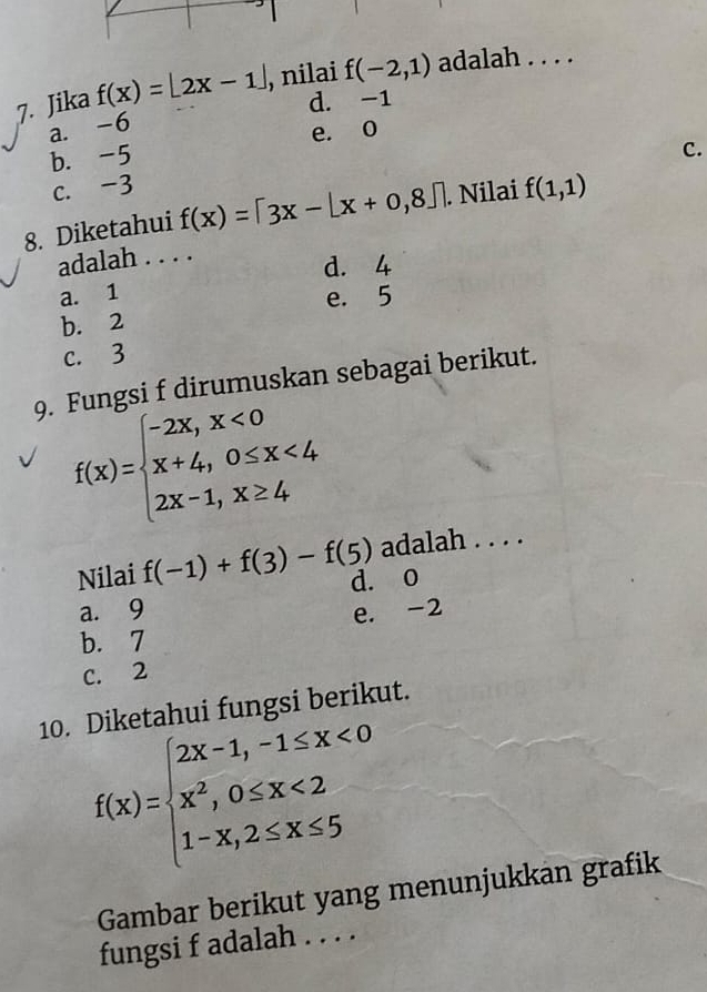 Jika f(x)=|2x-1| , nilai f(-2,1) adalah . . . .
d. -1
a. -6
b. -5 e. 0
C.
c. -3
8. Diketahui f(x)=[3x-[x+0,8]. Nilai f(1,1)
adalah . . . .
d. 4
a. 1
b. 2 e. 5
c. 3
9. Fungsi f dirumuskan sebagai berikut.
f(x)=beginarrayl -2x,x<0 x+4,0≤ x<4 2x-1,x≥ 4endarray.
adalah . . . .
Nilai f(-1)+f(3)-f(5) d. o
a. 9
e. -2
b. 7
C. 2
10. Diketahui fungsi berikut.
f(x)=beginarrayl 2x-1,-1≤ x<0 x^2,0≤ x<2 1-x,2≤ x≤ 5endarray.
Gambar berikut yang menunjukkan grafik
fungsi f adalah . . . .