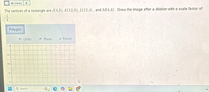 《》Listen 
The vertices of a rectangle are J(4,8), K(12,8), L(12,4) , and M(4,4) Draw the image after a dilation with a scale factor of 
 1/4 ·  
Polygon 
Undo Redo × Reset
12
10
- 8
6
Search