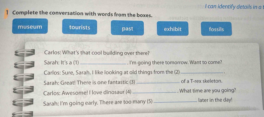 can identify details in a 
1 Complete the conversation with words from the boxes. 
museum tourists past exhibit fossils 
Carlos: What's that cool building over there? 
Sarah: It's a (1)_ . I'm going there tomorrow. Want to come? 
Carlos: Sure, Sarah. I like looking at old things from the (2) _. 
Sarah: Great! There is one fantastic (3)_ of a T-rex skeleton. 
Carlos: Awesome! I love dinosaur (4)_ . What time are you going? 
Sarah: I'm going early. There are too many (5) _later in the day!