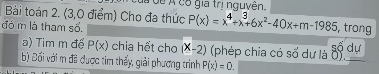 de Á có gia trị nguyên. 
Bài toán 2. (3,0 điểm) Cho đa thức P(x)=x^4+x^3+6x^2-40x+m-1985
đó m là tham số. , trong 
số dư 
a) Tìm m để P(x) chia hết cho (X-2) (phép chia có số dư là 0). 
b) Đối với m đã được tìm thấy, giải phương trình P(x)=0.