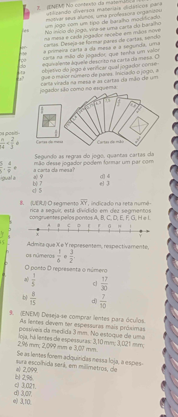 (ENEM) No contexto da matemática
utilizando diversos materiais didáticos para
motivar seus alunos, uma professora organizou
um jogo com um tipo de baralho modificado.
les No início do jogo, vira-se uma carta do baralho
na mesa e cada jogador recebe em mãos nove
er- cartas. Deseja-se formar pares de cartas, sendo
nte
a primeira carta a da mesa e a segunda, uma
carta na mão do jogador, que tenha um valor
rço equivalente àquele descrito na carta da mesa. O
do
sita
objetivo do jogo é verificar qual jogador conse-
ta? gue o maior número de pares. Iniciado o jogo, a
carta virada na mesa e as cartas da mão de um
jogador são como no esquema:
7.5
O2 4 4.3  4/3  6,8  3/4 
50°
os positi-  6/8 
 n/14  Cartas da mesa  Cartas da mão  3/4 
Segundo as regras do jogo, quantas cartas da
mão desse jogador podem formar um par com
 5/6 , 4/9  a carta da mesa?
igual a a) 9 d) 4
b) 7 e) 3
c) 5
8. (UERJ) O segmento overline XY , indicado na reta numé-
rica a seguir, está dividido em dez segmentos
congruentes pelos pontos A, B, C, D, E, F, G, H e I.
Admita que X e Y representem, respectivamente,
os números  1/6  e  3/2 .
o
O ponto D representa o número
e,  1/5 
a)
c)  17/30 
b)  8/15 
d)  7/10 
9. (ENEM) Deseja-se comprar lentes para óculos.
As lentes devem ter espessuras mais próximas
possíveis da medida 3 mm. No estoque de uma
loja, há lentes de espessuras: 3,10 mm; 3,021 mm;
2,96 mm; 2,099 mm e 3,07 mm.
Se as lentes forem adquiridas nessa loja, a espes-
sura escolhida será, em milímetros, de
a) 2,099.
b) 2,96.
c) 3,021.
d) 3,07.
e) 3,10.