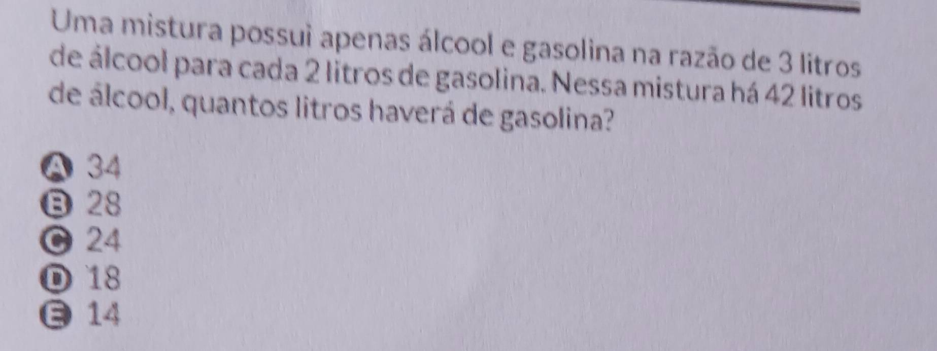 Uma mistura possui apenas álcool e gasolina na razão de 3 litros
de álcool para cada 2 litros de gasolina. Nessa mistura há 42 litros
de álcool, quantos litros haverá de gasolina?
Ⓐ 34
B28
0 24
D 18
14