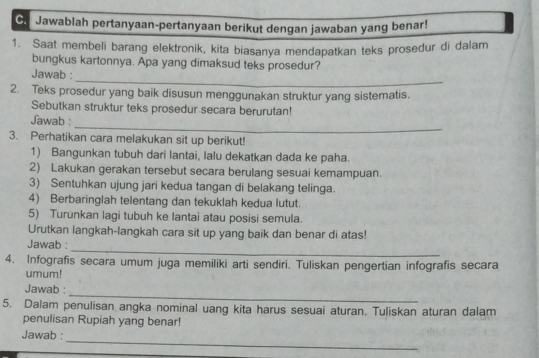 Jawablah pertanyaan-pertanyaan berikut dengan jawaban yang benar! 
1. Saat membeli barang elektronik, kita biasanya mendapatkan teks prosedur di dalam 
bungkus kartonnya. Apa yang dimaksud teks prosedur? 
_ 
Jawab : 
2. Teks prosedur yang baik disusun menggunakan struktur yang sistematis. 
Sebutkan struktur teks prosedur secara berurutan! 
_ 
Jawab : 
3. Perhatikan cara melakukan sit up berikut! 
1) Bangunkan tubuh dari lantai, lalu dekatkan dada ke paha. 
2) Lakukan gerakan tersebut secara berulang sesuai kemampuan. 
3) Sentuhkan ujung jari kedua tangan di belakang telinga. 
4) Berbaringlah telentang dan tekuklah kedua lutut. 
5) Turunkan lagi tubuh ke lantai atau posisi semula. 
Urutkan langkah-langkah cara sit up yang baik dan benar di atas! 
_ 
Jawab : 
4. Infografis secara umum juga memiliki arti sendiri. Tuliskan pengertian infografis secara 
umum! 
_ 
Jawab : 
5. Dalam penulisan angka nominal uang kita harus sesuai aturan. Tuliskan aturan dalam 
penulisan Rupiah yang benar! 
_ 
Jawab :