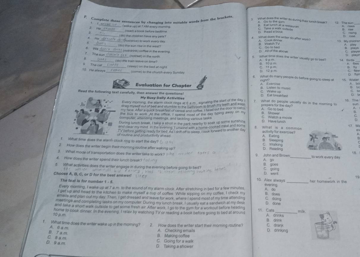 What does the writer do during their lunch break 12. The sun
F. Complete these sentences by changing into suitable words from the brackets. A. Go to the gym B. Eat lunch at a restauran A nses
1. 1 (wake up) at 7 AM every morning.   Take a walk outsid
2. He
(read) a book before bedtime
_
3. _D. Read a book B. riss C. rsing
4. He _ (do) the children have any pets? D. rose
4. What does the writer do after work?
__ (not/drive) to work every day. A Cook diririer 13. My childre
5
_(do) the sun rise in the west? B. Watch TV A. phary
C. Go to bed B. playe C playe
D All of the abow
6. We _tnk (not/drink) coffee in the evening 5. What time does the writer usually go to bed?
7. The sun _(not/set) in the north D. clay
B
14. Birds
_(do) the train leave on time? A. 9 p m B. 10 p.m
A. Sies
9. The ca _(sleep) on the bed at night. C. 11 p.m. B l
10. He always _(come) to the church every Sunday. D. 12 p m c. fén
D. flyr
6. What do many people do before going to sleep at 15. Water
night?
A Exercise A to
Evaluation for Chapter B. Listen to music B. bc
C. Wake up c b
Read the following text carefully, then answer the questions! D. Eat breakfast
My Busy Daily Activities D. b
Every morning, the alarm clock rings at 6 a.m., signaling the start of the day 7. What do people usually do in the morning to 16 The
drag myself out of bed and stumble to the bathroom to brush my teeth and wash prepare for the day?
A.
my face. After a quick breakfast of cereal and coffee, I head out the door to catch A. Go to bed sun
B.
the bus to work. At the office, I spend most of the day typing away on my B. Shower C. Watch a movie C.
computer, attending meetings, and tackling various tasks D.
During lunch break. I take a stroll in the park nearby to soak up some sunshine D. Have lunch
and clear my mind. In the evening, I unwind with a home-cooked meal and some 8. What is a common 17、 M
TV before getting ready for bed. As I drift off to sleep, I look forward to another day activity for exercise?
A
A. Eating
of routine and productivity ahead. B. Sleeping
A
1. What time does the alarr clock ring to start the day? C. Walking
2. How does the writer begin their morning routine after waking up? D. Reading
3. What mode of transportation does the writer take to work? 9. John and Brown_ to work every day. 18.
4. How does the writer spend their lunch break? A. go B. goes
5. What activities does the writer engage in during the evening before going to bed? C. going
D. went
19
Choose A, B, C, or D for the best answer! 10. Alex always _her homework in the
The text is for number 1 - 5.
evening
Every morning, I wake up at 7 a.m. to the sound of my alarm clock. After stretching in bed for a few minutes, A. do
I get up and head to the kitchen to make myself a cup of coffee. While sipping on my coffee, I check my B. does
emails and plan out my day. Then, I get dressed and leave for work, where I spend most of my time attending C. doing
meetings and completing tasks on my computer. During my lunch break, I usually eat a sandwich at my desk D. done
and take a short walk outside to get some fresh air. After work, I go to the gym for a workout before heading
home to cook dinner. In the evening, I relax by watching TV or reading a book before going to bed at around 11.Cats _milk
10 p. m. A. drinks
B. drink
1. What time does the writer wake up in the moring? 2. How does the writer start their morning routine? C. drank
A. B a.m. A. Checking emails D. drinking
B. 7 a.m.
C. 8 a.m.
B. Making coffee
C. Going for a walk
D. 9 a m. D. Taking a shower