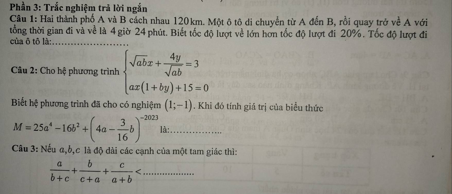 Phần 3: Trắc nghiệm trả lời ngắn 
Câu 1: Hai thành phố A và B cách nhau 120km. Một ô tô di chuyển từ A đến B, rồi quay trở về A với 
tổng thời gian đi và về là 4 giờ 24 phút. Biết tốc độ lượt về lớn hơn tốc độ lượt đi 20%. Tốc độ lượt đi 
của ô tô là:_ 
* Câu 2: Cho hệ phương trình beginarrayl sqrt(ab)x+ 4y/sqrt(ab) =3 ax(1+by)+15=0endarray.
Biết hệ phương trình đã cho có nghiệm (1;-1). Khi đó tính giá trị của biểu thức
M=25a^4-16b^2+(4a- 3/16 b)^-2023 là:_ 
Câu 3: Nếu a, b, c là độ dài các cạnh của một tam giác thì:
 a/b+c + b/c+a + c/a+b  _