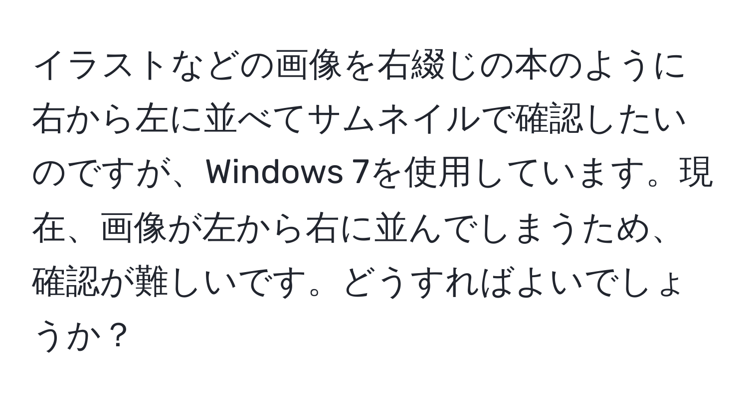 イラストなどの画像を右綴じの本のように右から左に並べてサムネイルで確認したいのですが、Windows 7を使用しています。現在、画像が左から右に並んでしまうため、確認が難しいです。どうすればよいでしょうか？