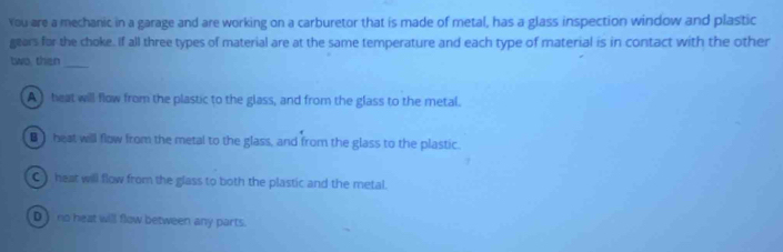 You are a mechanic in a garage and are working on a carburetor that is made of metal, has a glass inspection window and plastic
gears for the choke. If all three types of material are at the same temperature and each type of material is in contact with the other
two, than_
A heat will flow from the plastic to the glass, and from the glass to the metal.
■ heat will flow from the metal to the glass, and from the glass to the plastic.
C heat will flow from the glass to both the plastic and the metal.
D_ no heat will flow between any parts.