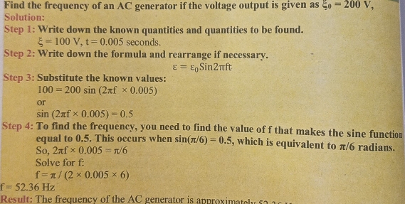 Find the frequency of an AC generator if the voltage output is given as xi _0=200V, 
Solution: 
Step 1: Write down the known quantities and quantities to be found.
xi =100V, t=0.005 seconds. 
Step 2: Write down the formula and rearrange if necessary.
varepsilon =varepsilon _0Sin2π ft
Step 3: Substitute the known values:
100=200sin (2π f* 0.005)
or
sin (2π f* 0.005)=0.5
Step 4: To find the frequency, you need to find the value of f that makes the sine function 
equal to 0.5. This occurs when sin (π /6)=0.5 , which is equivalent to π/6 radians.
So,2π f* 0.005=π /6
Solve for f :
f=π /(2* 0.005* 6)
f=52.36Hz
Result: The frequency of the AC generator is approximate y s