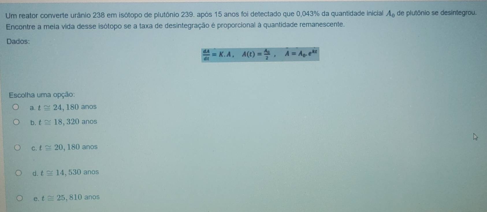 Um reator converte urânio 238 em isótopo de plutônio 239. após 15 anos foi detectado que 0,043% da quantidade inicial A_0 de plutônio se desintegrou.
Encontre a meia vida desse isótopo se a taxa de desintegração é proporcional à quantidade remanescente.
Dados:
 dA/dt =K.A, A(t)=frac A_02, A=A_0.e^(kt)
Escolha uma opção:
a. t≌ 24,180 anos
b. t≌ 18,320 anos
C. t≌ 20,180 anos
d. t≌ 14,530 anos
e. t≌ 25,810 anos